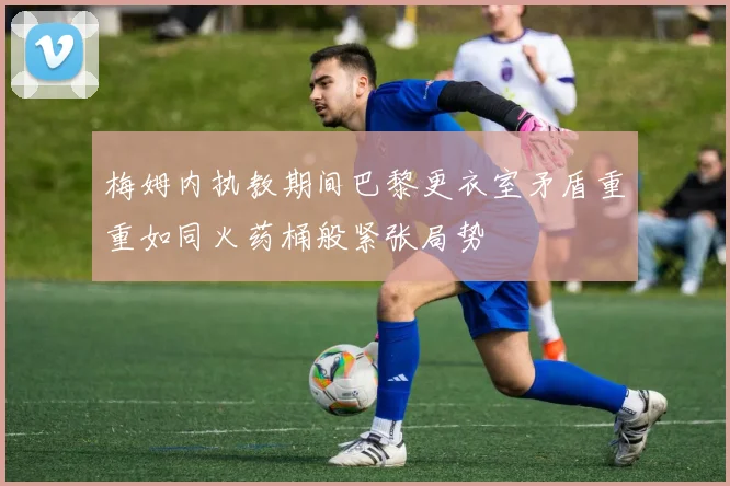 梅姆内执教期间巴黎更衣室矛盾重重如同火药桶般紧张局势