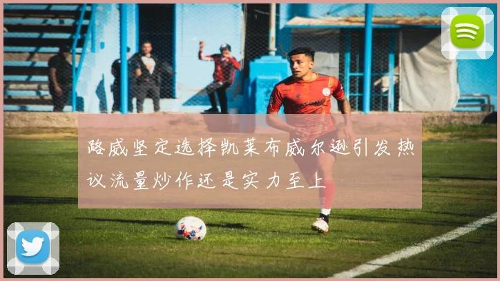 路威坚定选择凯莱布威尔逊引发热议流量炒作还是实力至上