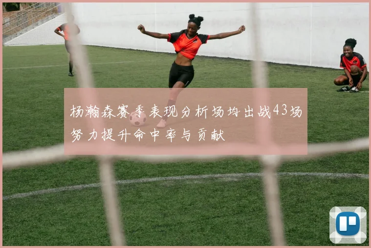 杨瀚森赛季表现分析场均出战43场努力提升命中率与贡献